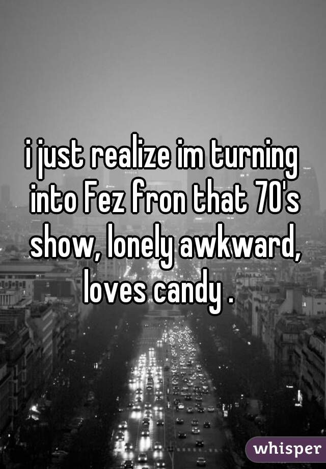i just realize im turning into Fez fron that 70's show, lonely awkward, loves candy .  