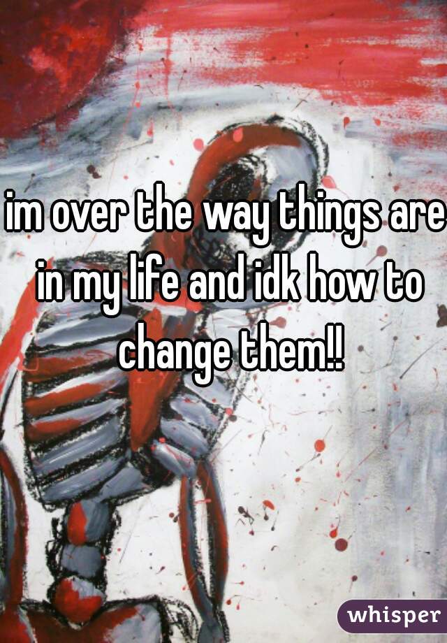 im over the way things are in my life and idk how to change them!!