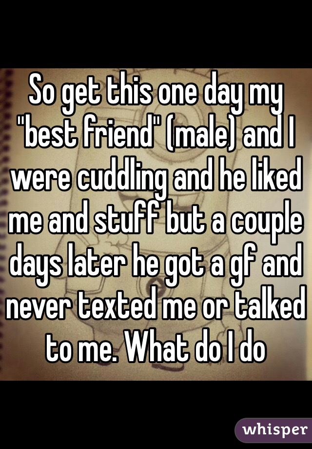 So get this one day my "best friend" (male) and I were cuddling and he liked me and stuff but a couple days later he got a gf and never texted me or talked to me. What do I do