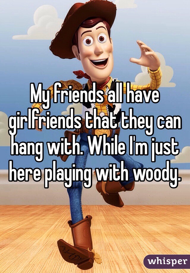 My friends all have girlfriends that they can hang with. While I'm just here playing with woody.