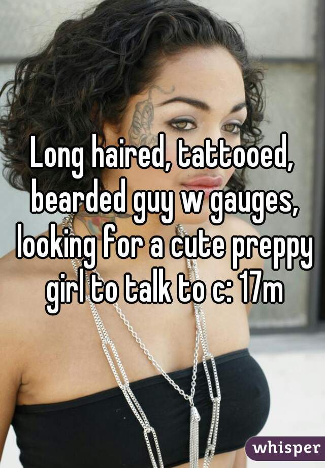 Long haired, tattooed, bearded guy w gauges, looking for a cute preppy girl to talk to c: 17m