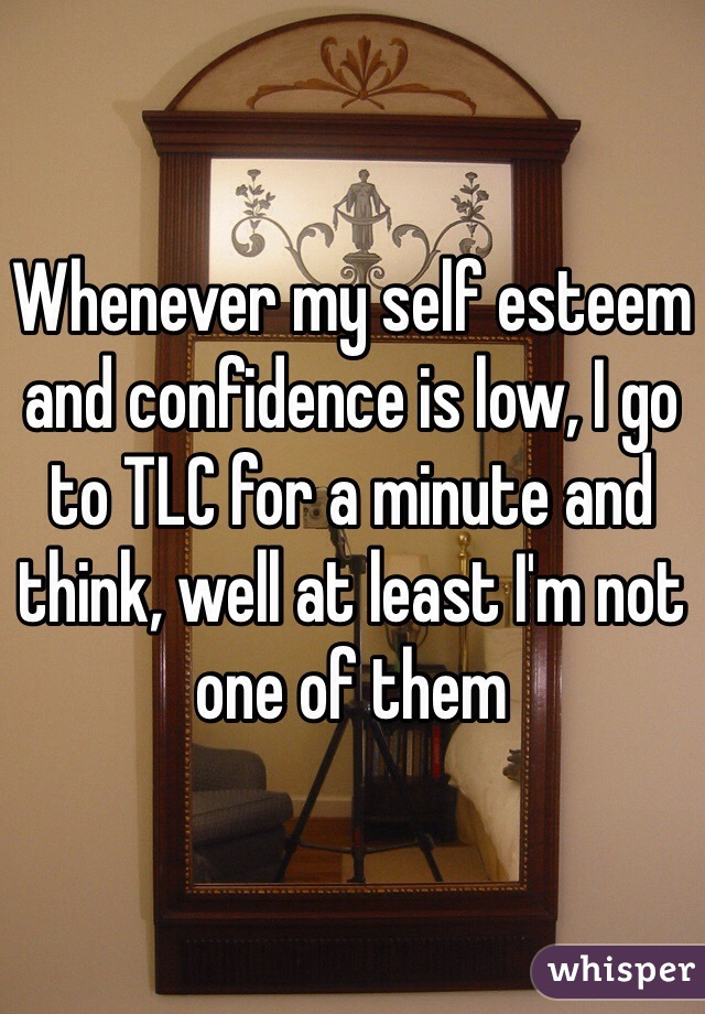 Whenever my self esteem and confidence is low, I go to TLC for a minute and think, well at least I'm not one of them