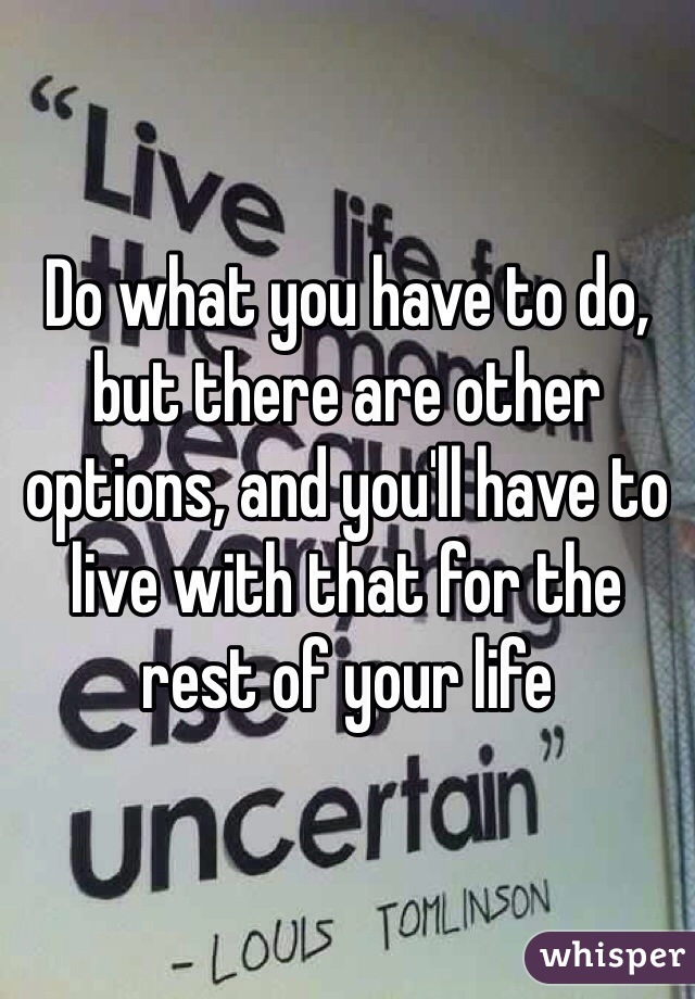 Do what you have to do, but there are other options, and you'll have to live with that for the rest of your life