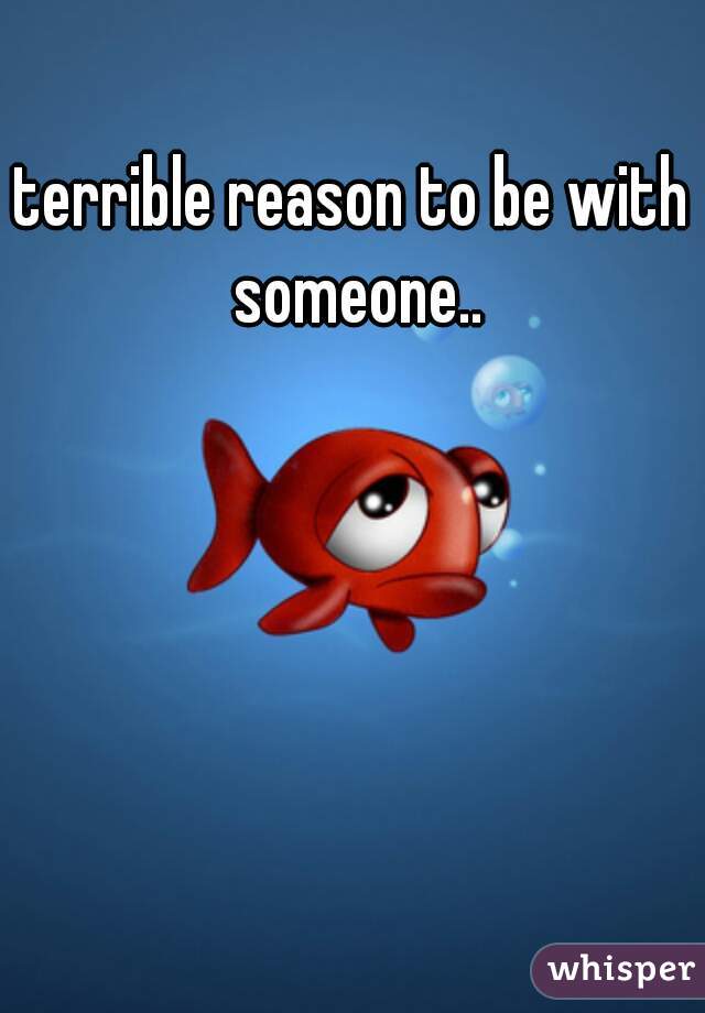 terrible reason to be with someone..