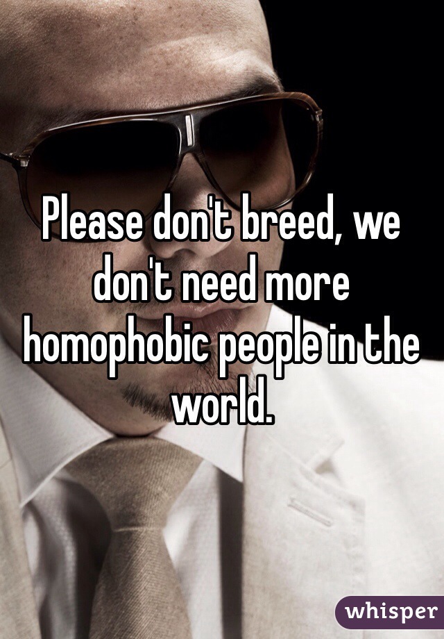 Please don't breed, we don't need more homophobic people in the world.