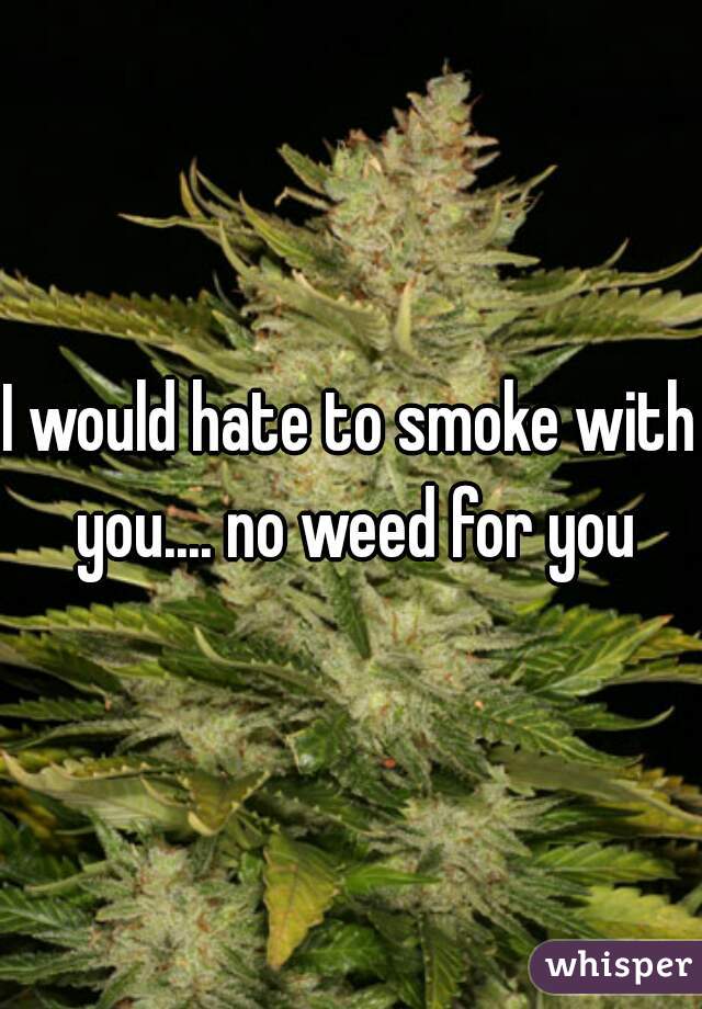 I would hate to smoke with you.... no weed for you