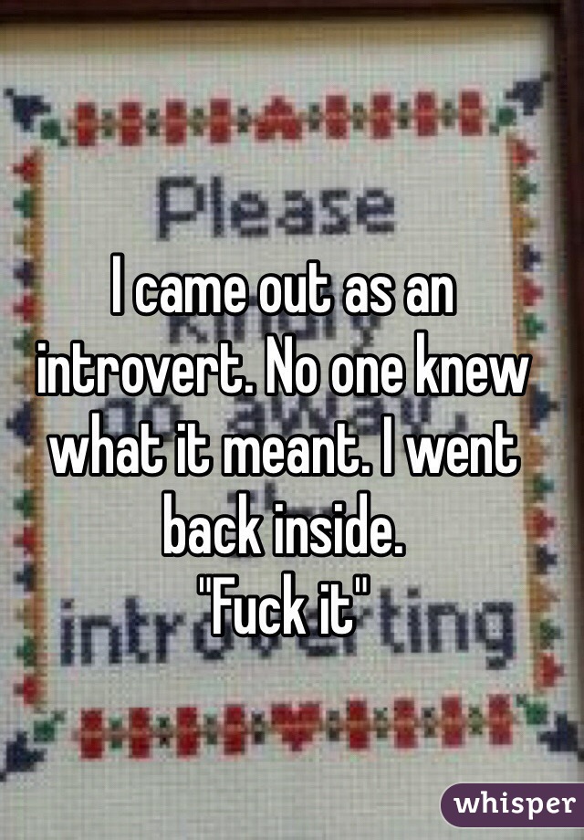 I came out as an introvert. No one knew what it meant. I went back inside.
"Fuck it"