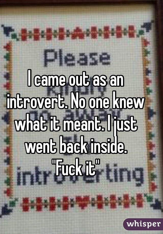 I came out as an introvert. No one knew what it meant. I just went back inside.
"Fuck it" 