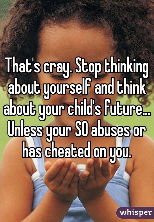 That's cray. Stop thinking about yourself and think about your child's future... Unless your SO abuses or has cheated on you. 