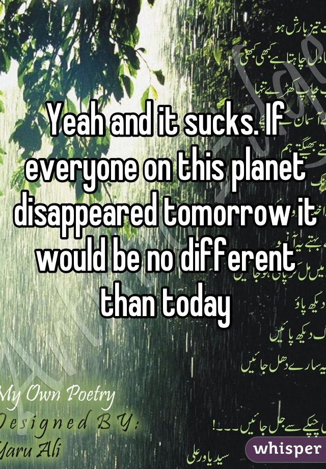 Yeah and it sucks. If everyone on this planet disappeared tomorrow it would be no different than today