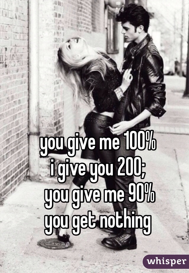 you give me 100% 
i give you 200;
 you give me 90% 
you get nothing