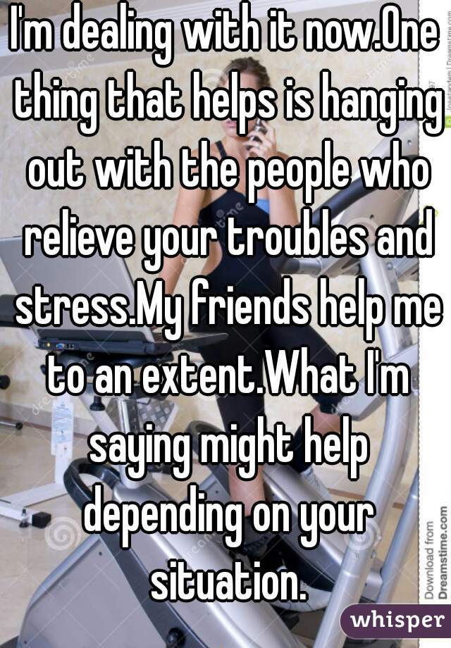 I'm dealing with it now.One thing that helps is hanging out with the people who relieve your troubles and stress.My friends help me to an extent.What I'm saying might help depending on your situation.