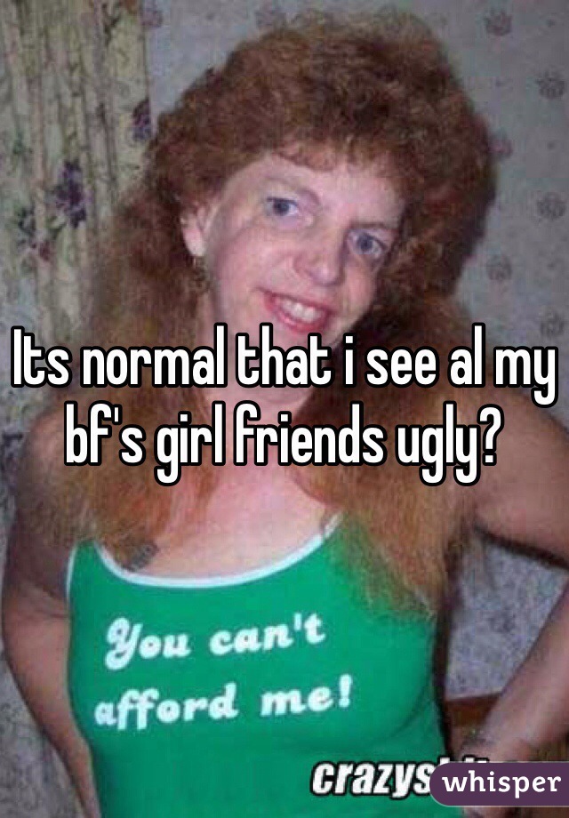 Its normal that i see al my bf's girl friends ugly?