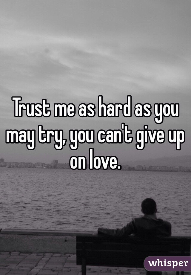 Trust me as hard as you may try, you can't give up on love. 