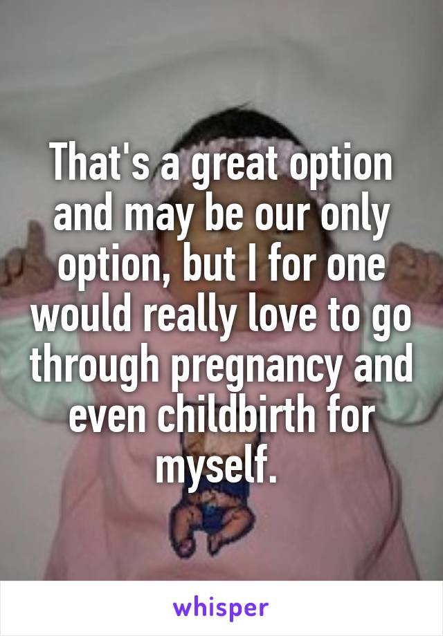 That's a great option and may be our only option, but I for one would really love to go through pregnancy and even childbirth for myself. 