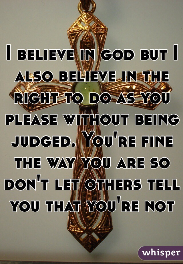 I believe in god but I also believe in the right to do as you please without being judged. You're fine the way you are so don't let others tell you that you're not