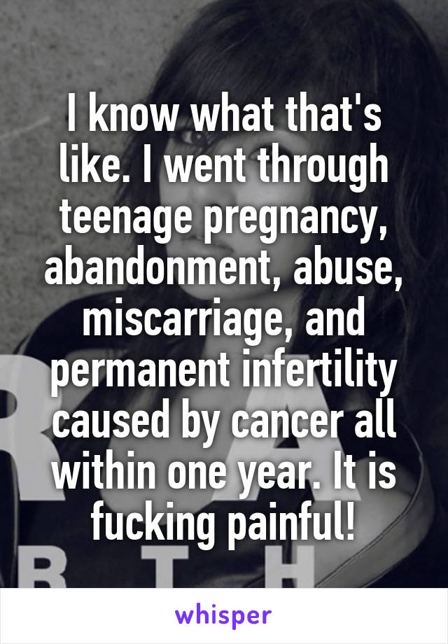 I know what that's like. I went through teenage pregnancy, abandonment, abuse, miscarriage, and permanent infertility caused by cancer all within one year. It is fucking painful!
