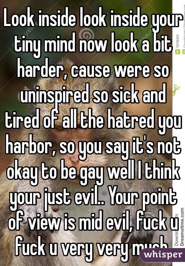 Look inside look inside your tiny mind now look a bit harder, cause were so uninspired so sick and tired of all the hatred you harbor, so you say it's not okay to be gay well I think your just evil.. Your point of view is mid evil, fuck u fuck u very very much. 