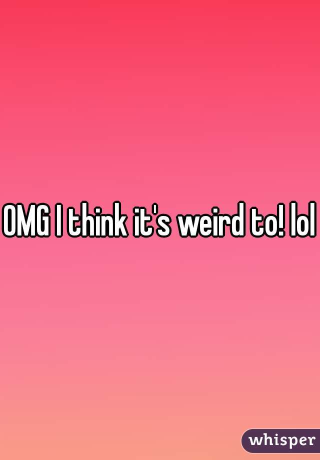 OMG I think it's weird to! lol