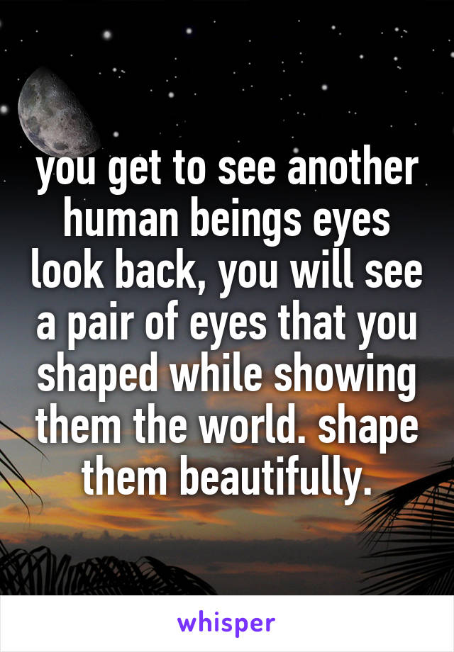 you get to see another human beings eyes look back, you will see a pair of eyes that you shaped while showing them the world. shape them beautifully.