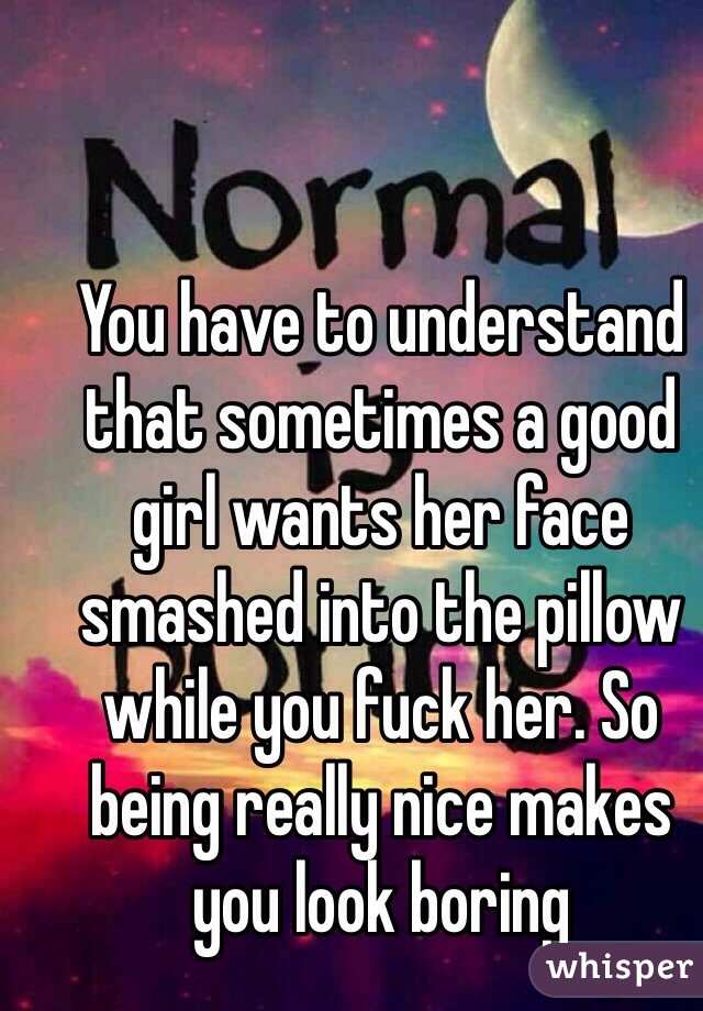 You have to understand that sometimes a good girl wants her face smashed into the pillow while you fuck her. So being really nice makes you look boring 