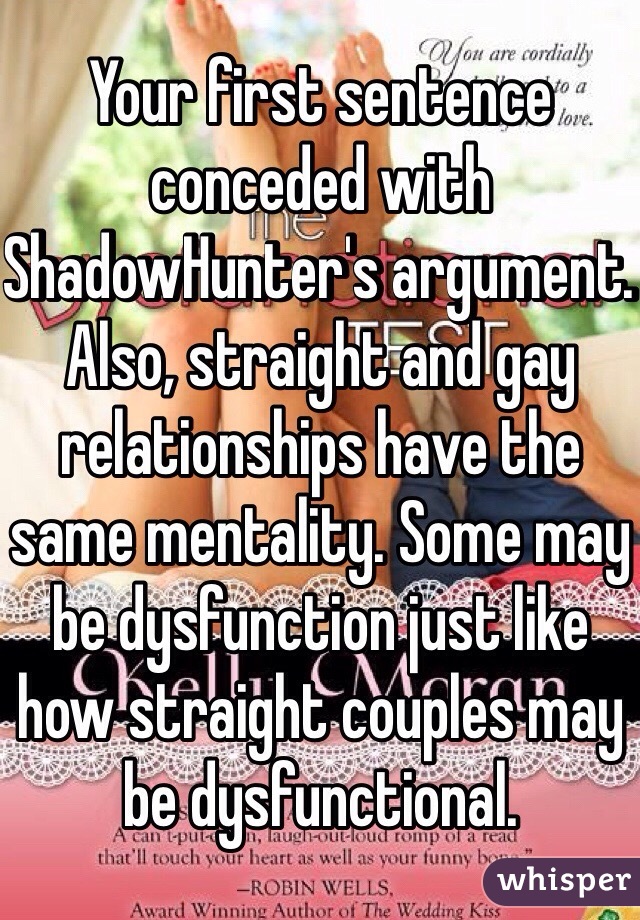 Your first sentence conceded with ShadowHunter's argument. Also, straight and gay relationships have the same mentality. Some may be dysfunction just like how straight couples may be dysfunctional.