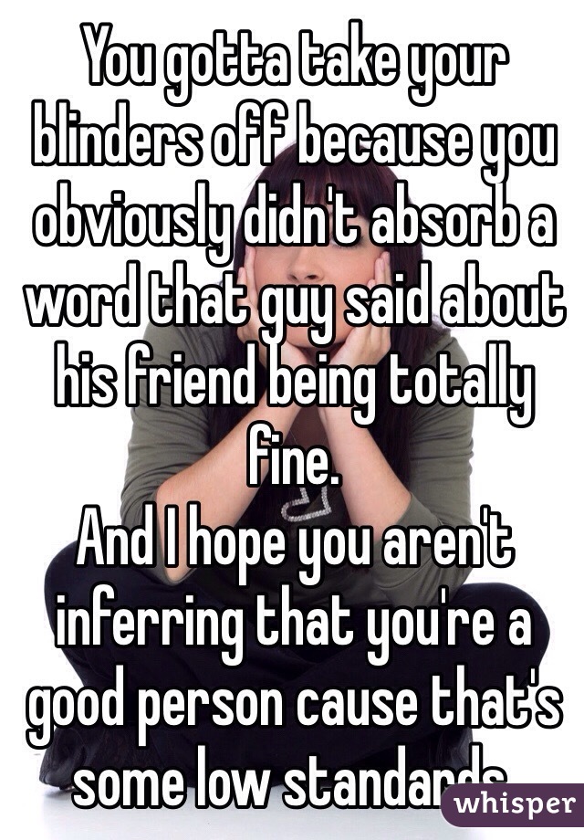 You gotta take your blinders off because you obviously didn't absorb a word that guy said about his friend being totally fine.
And I hope you aren't inferring that you're a good person cause that's some low standards.