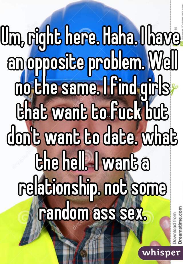 Um, right here. Haha. I have an opposite problem. Well no the same. I find girls that want to fuck but don't want to date. what the hell.  I want a relationship. not some random ass sex.
