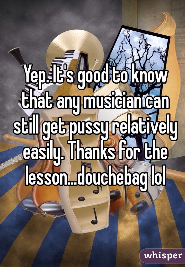 Yep. It's good to know that any musician can  still get pussy relatively easily. Thanks for the lesson...douchebag lol