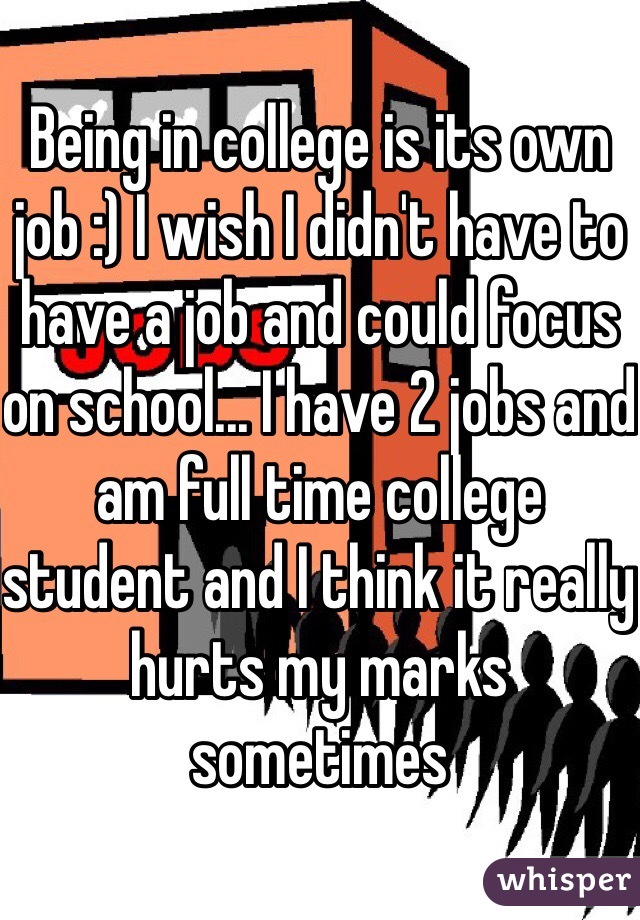 Being in college is its own job :) I wish I didn't have to have a job and could focus on school... I have 2 jobs and am full time college student and I think it really hurts my marks sometimes 