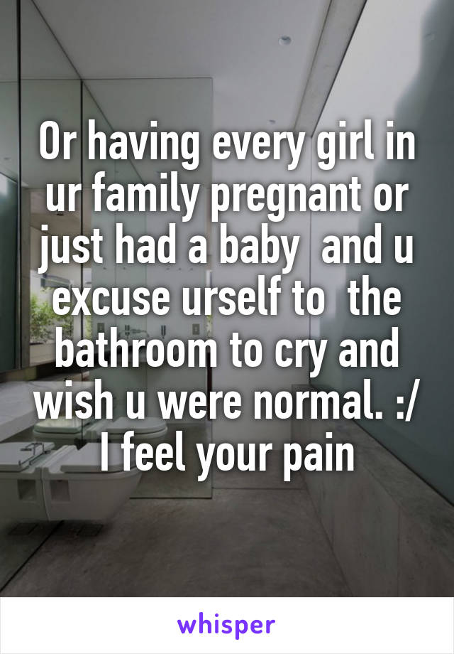 Or having every girl in ur family pregnant or just had a baby  and u excuse urself to  the bathroom to cry and wish u were normal. :/ I feel your pain
