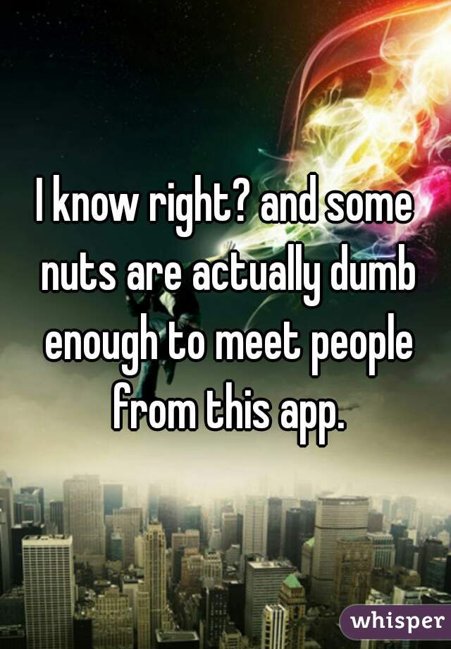 I know right? and some nuts are actually dumb enough to meet people from this app.