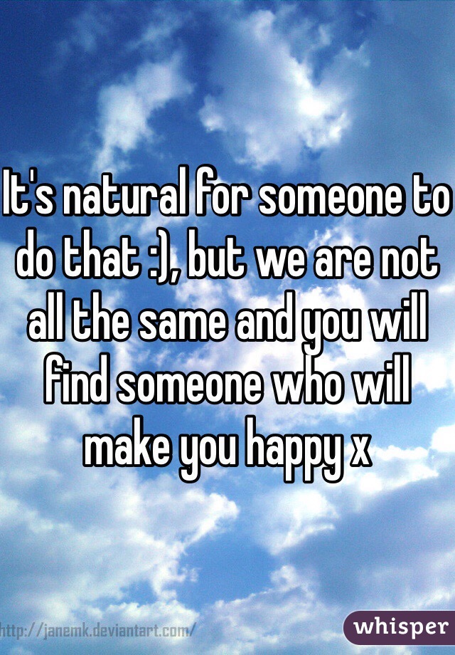 It's natural for someone to do that :), but we are not all the same and you will find someone who will make you happy x 