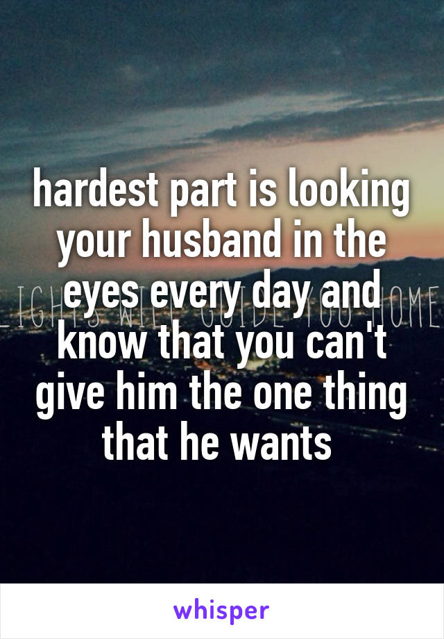 hardest part is looking your husband in the eyes every day and know that you can't give him the one thing that he wants 