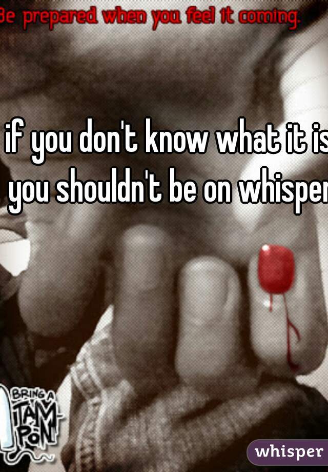 if you don't know what it is you shouldn't be on whisper