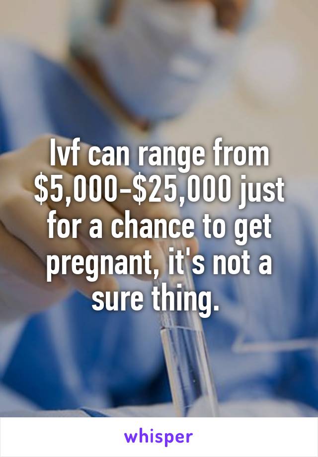 Ivf can range from $5,000-$25,000 just for a chance to get pregnant, it's not a sure thing. 