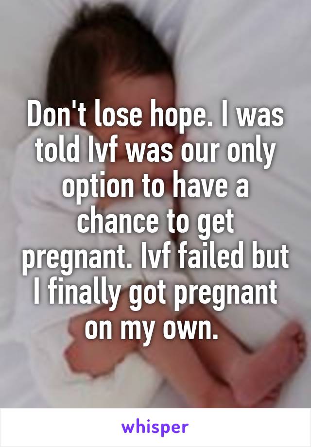 Don't lose hope. I was told Ivf was our only option to have a chance to get pregnant. Ivf failed but I finally got pregnant on my own. 