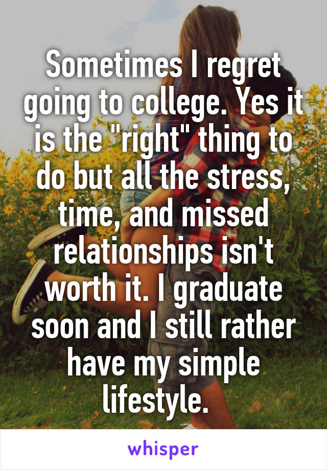 Sometimes I regret going to college. Yes it is the "right" thing to do but all the stress, time, and missed relationships isn't worth it. I graduate soon and I still rather have my simple lifestyle.  