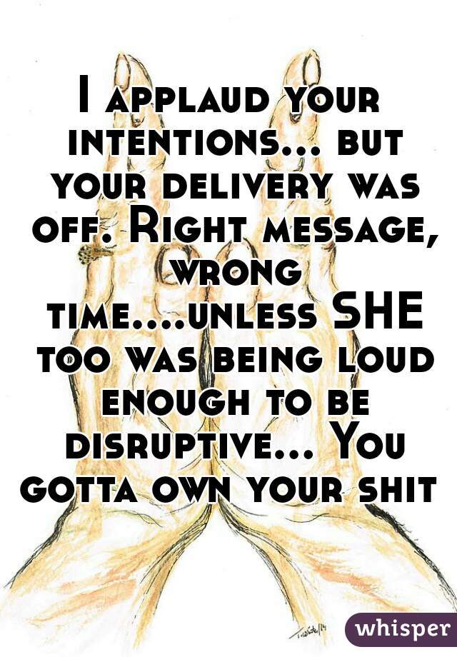 I applaud your intentions... but your delivery was off. Right message, wrong time....unless SHE too was being loud enough to be disruptive... You gotta own your shit  