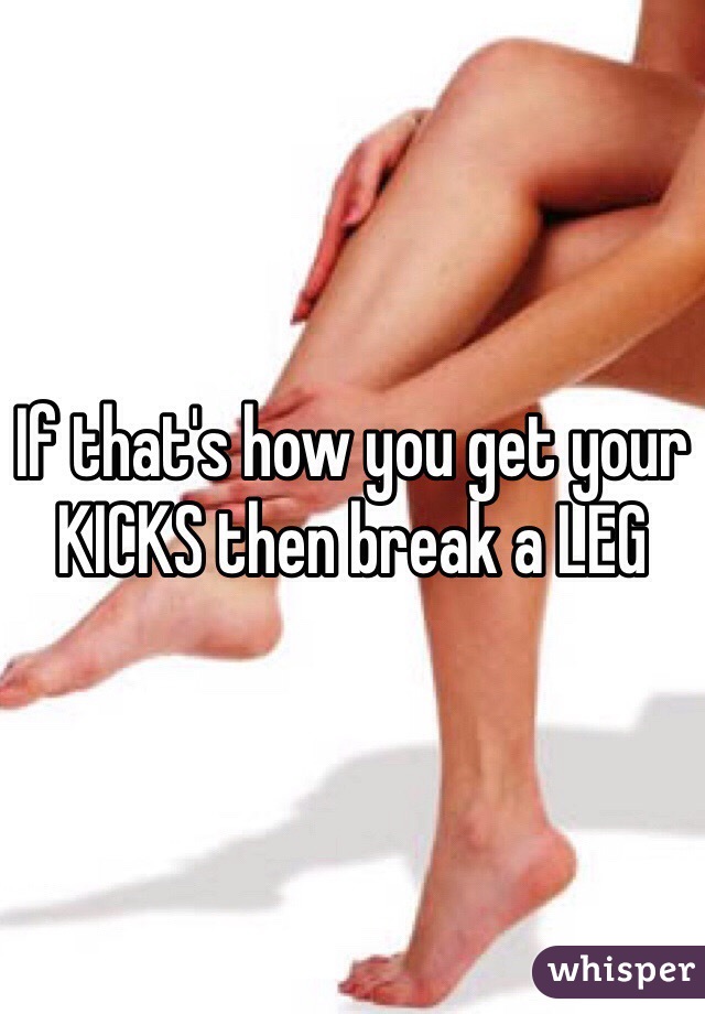 If that's how you get your KICKS then break a LEG