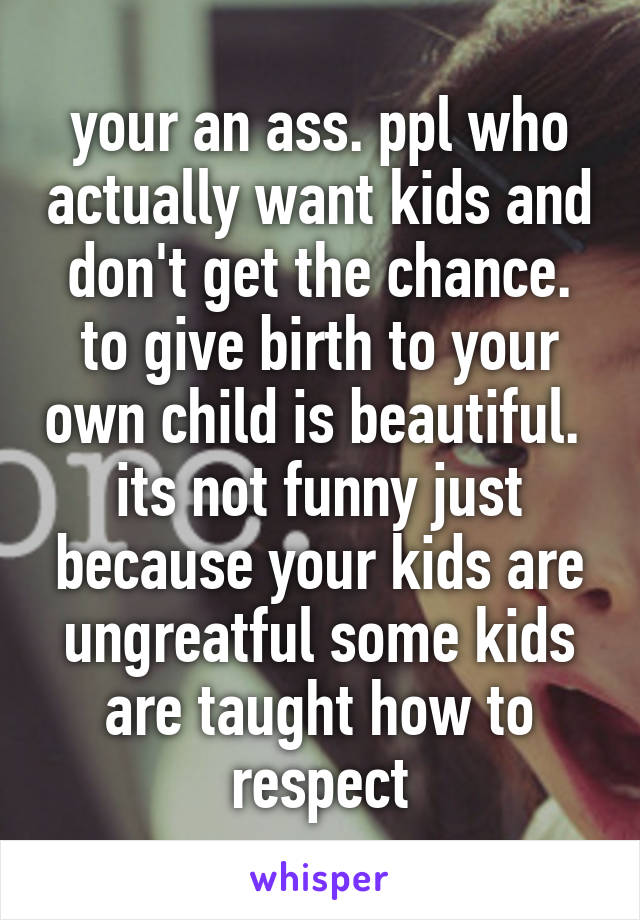 your an ass. ppl who actually want kids and don't get the chance. to give birth to your own child is beautiful.  its not funny just because your kids are ungreatful some kids are taught how to respect
