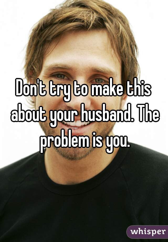Don't try to make this about your husband. The problem is you.