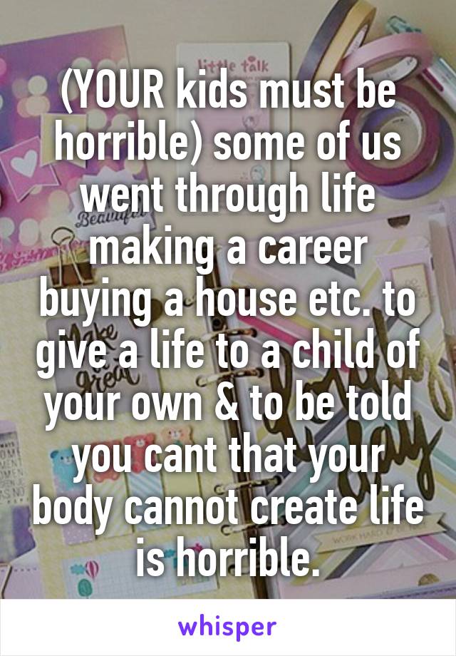 (YOUR kids must be horrible) some of us went through life making a career buying a house etc. to give a life to a child of your own & to be told you cant that your body cannot create life is horrible.