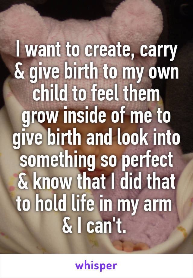 I want to create, carry & give birth to my own child to feel them grow inside of me to give birth and look into something so perfect & know that I did that to hold life in my arm  & I can't. 