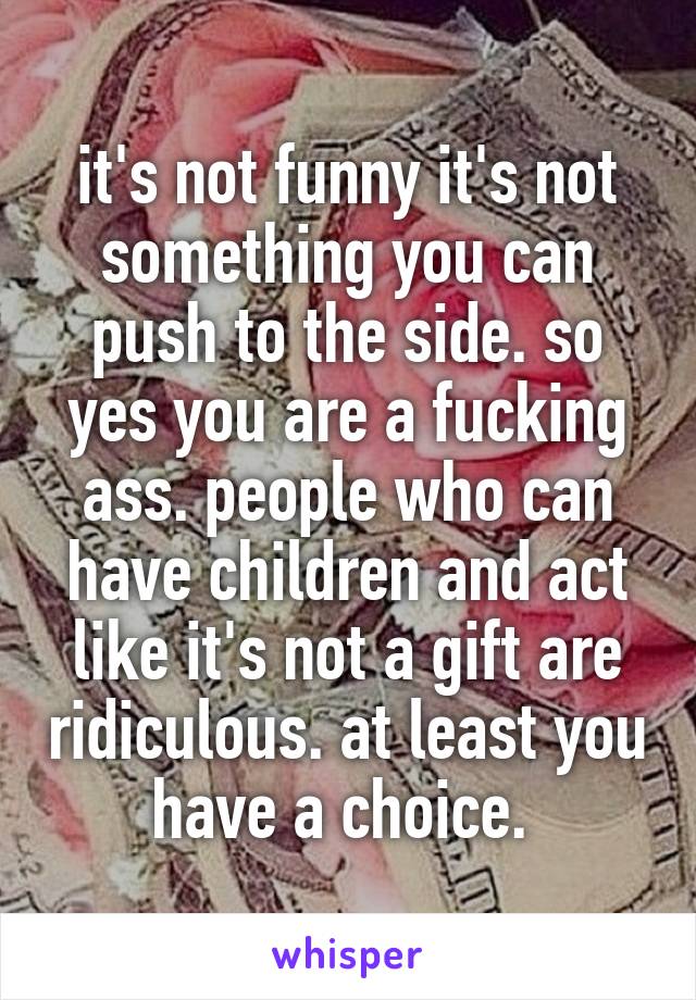 it's not funny it's not something you can push to the side. so yes you are a fucking ass. people who can have children and act like it's not a gift are ridiculous. at least you have a choice. 
