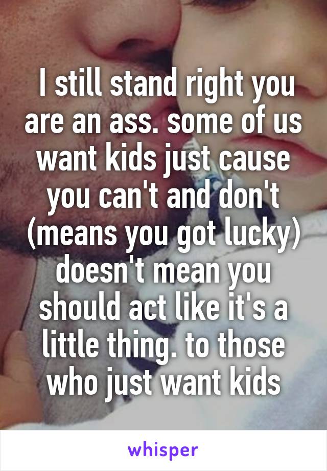  I still stand right you are an ass. some of us want kids just cause you can't and don't (means you got lucky) doesn't mean you should act like it's a little thing. to those who just want kids