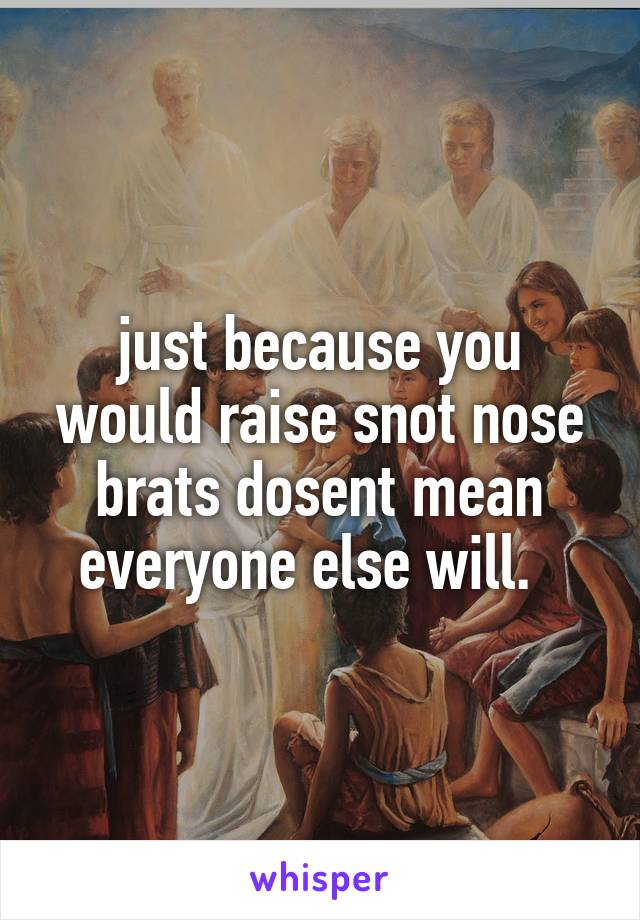 just because you would raise snot nose brats dosent mean everyone else will.  