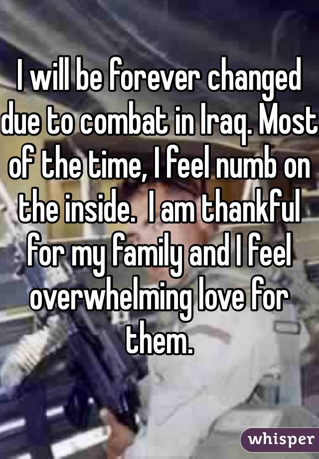 I will be forever changed due to combat in Iraq. Most of the time, I feel numb on the inside.  I am thankful for my family and I feel overwhelming love for them. 
