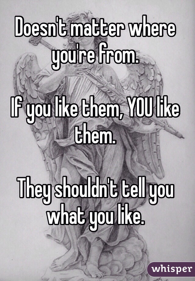 Doesn't matter where you're from.

If you like them, YOU like them.

They shouldn't tell you what you like.