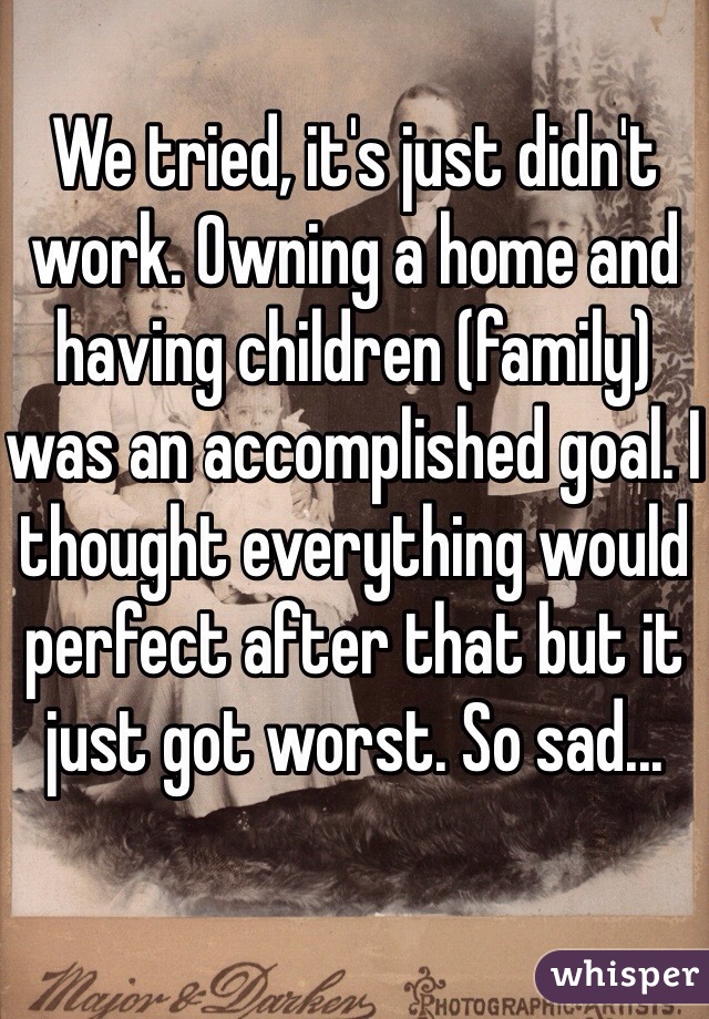 We tried, it's just didn't work. Owning a home and having children (family) was an accomplished goal. I thought everything would perfect after that but it just got worst. So sad...